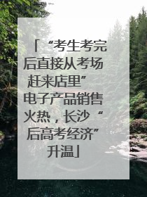 “考生考完后直接从考场赶来店里” 电子产品销售火热，长沙“后高考经济”升温